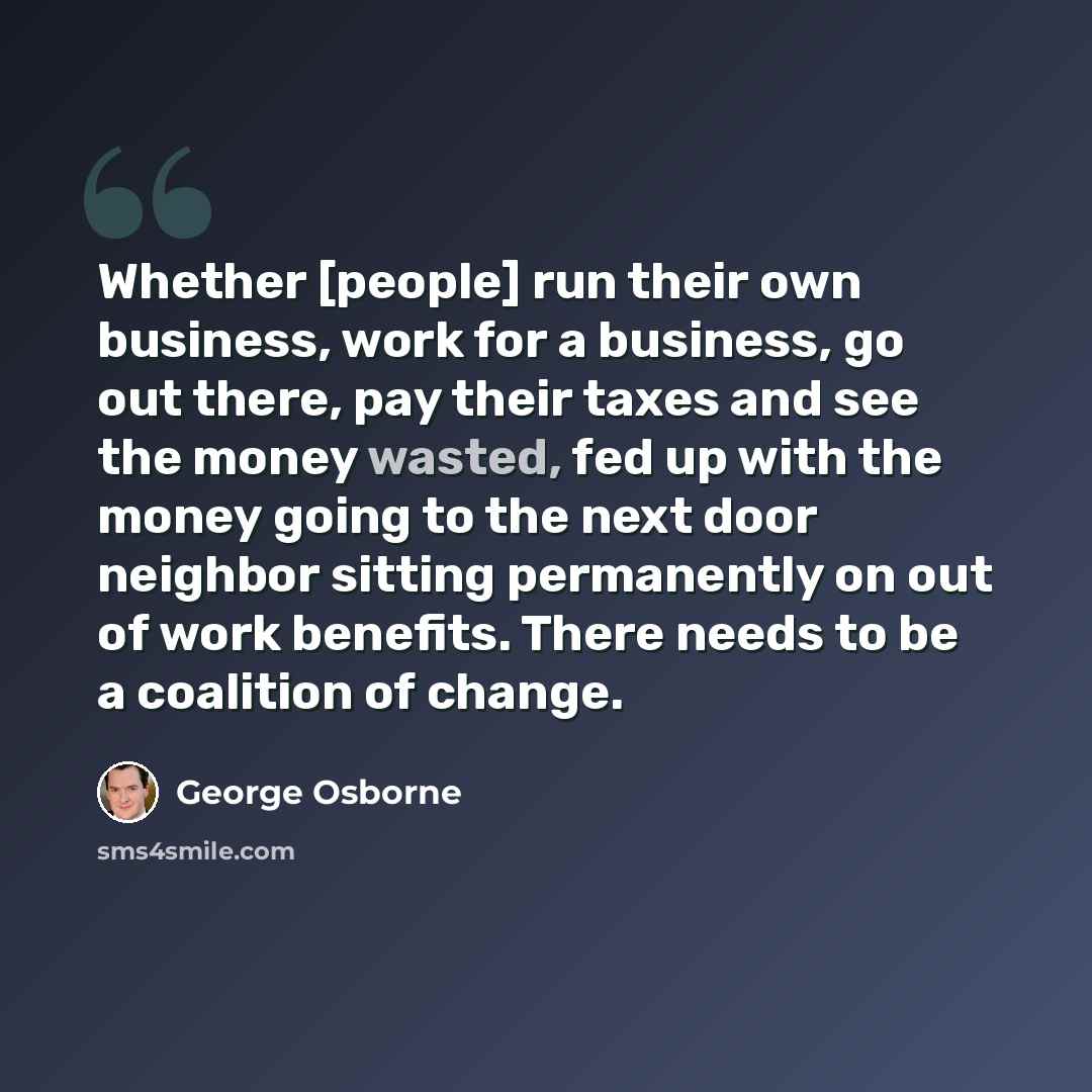“Whether [people] run their own business, work for a business, go out there, pay their taxes and see the money wasted, fed up with the money going to the next door neighbor sitting permanently on out of work benefits. There needs to be a coalition of change.” quote by George Osborne