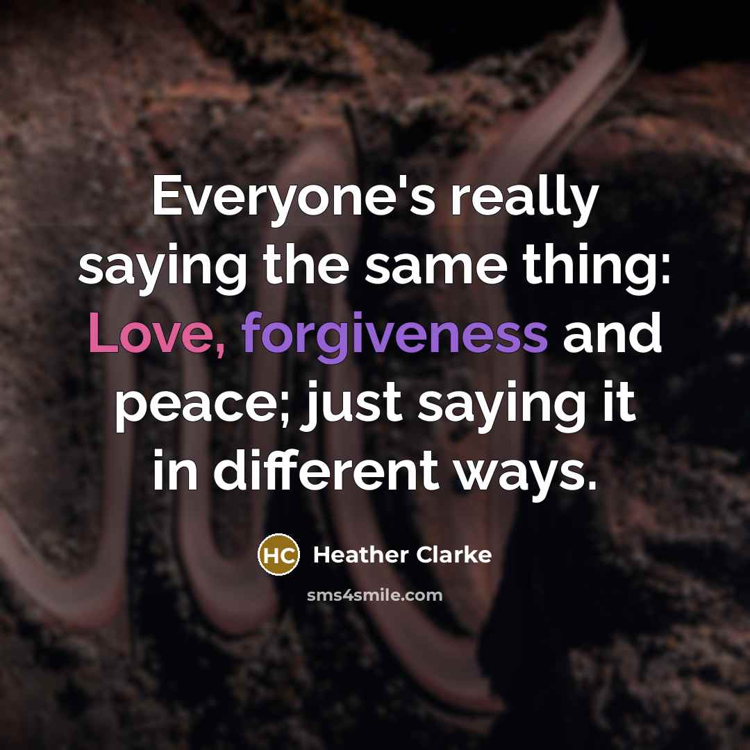 “Everyone's really saying the same thing: Love, forgiveness and peace; just saying it in different ways.” quote by Heather Clarke