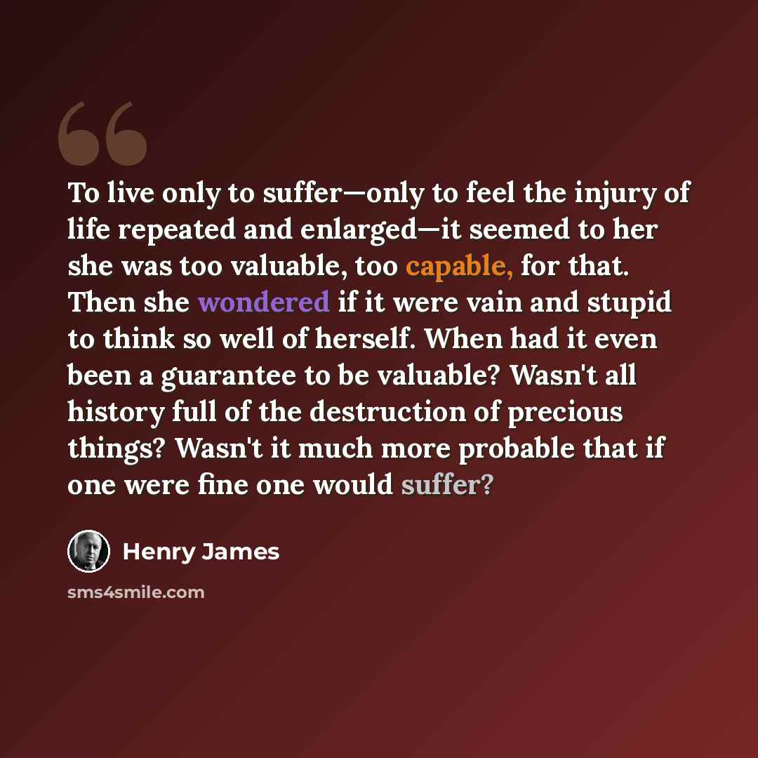 “To live only to suffer—only to feel the injury of life repeated and enlarged—it seemed to her she was too valuable, too capable, for that. Then she wondered if it were vain and stupid to think so well of herself. When had it even been a guarantee to be valuable? Wasn't all history full of the…” quote by Henry James