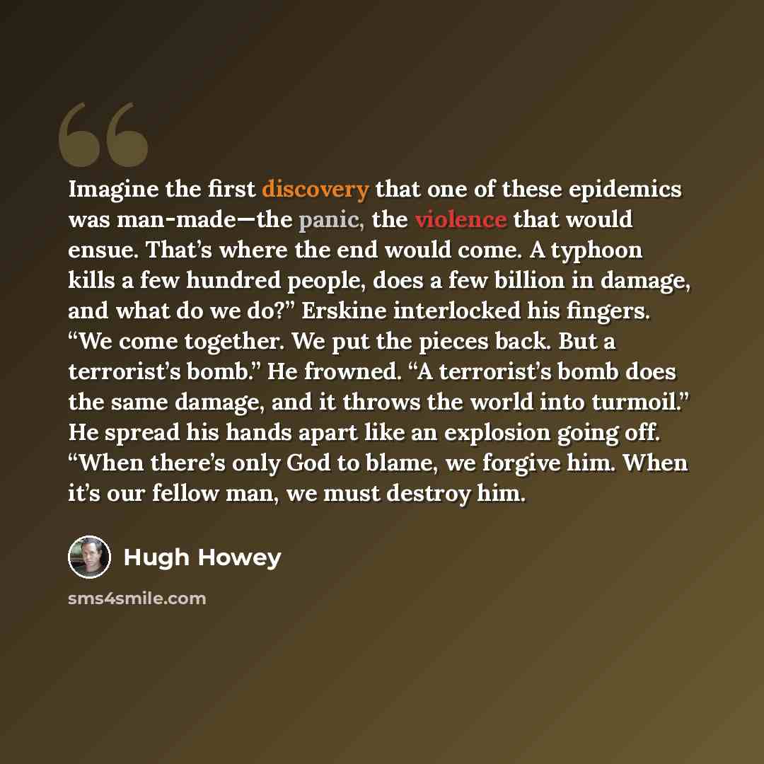 “Imagine the first discovery that one of these epidemics was man-made—the panic, the violence that would ensue. That’s where the end would come. A typhoon kills a few hundred people, does a few billion in damage, and what do we do?” Erskine interlocked his fingers. “We come together. We put the…” quote by Hugh Howey