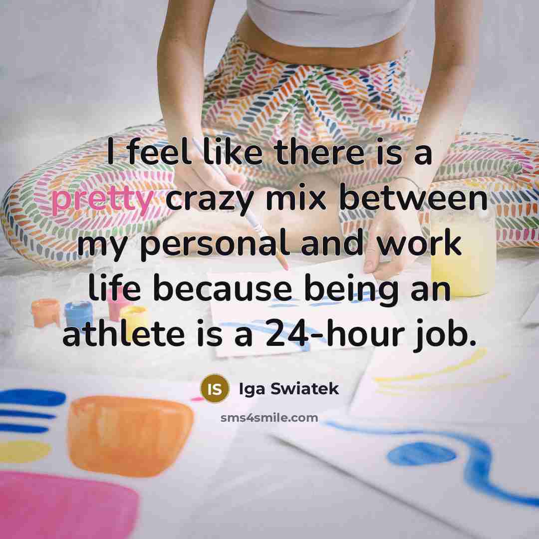 “I feel like there is a pretty crazy mix between my personal and work life because being an athlete is a 24-hour job.” quote by Iga Swiatek