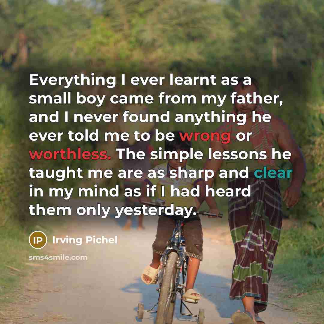 “Everything I ever learnt as a small boy came from my father, and I never found anything he ever told me to be wrong or worthless. The simple lessons he taught me are as sharp and clear in my mind as if I had heard them only yesterday.” quote by Irving Pichel