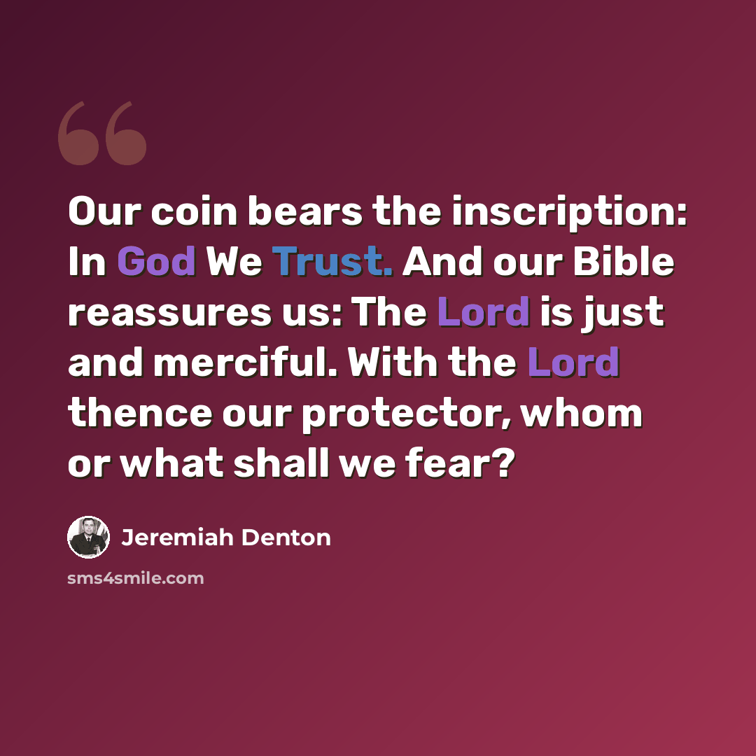 “Our coin bears the inscription: In God We Trust. And our Bible reassures us: The Lord is just and merciful. With the Lord thence our protector, whom or what shall we fear?” quote by Jeremiah Denton