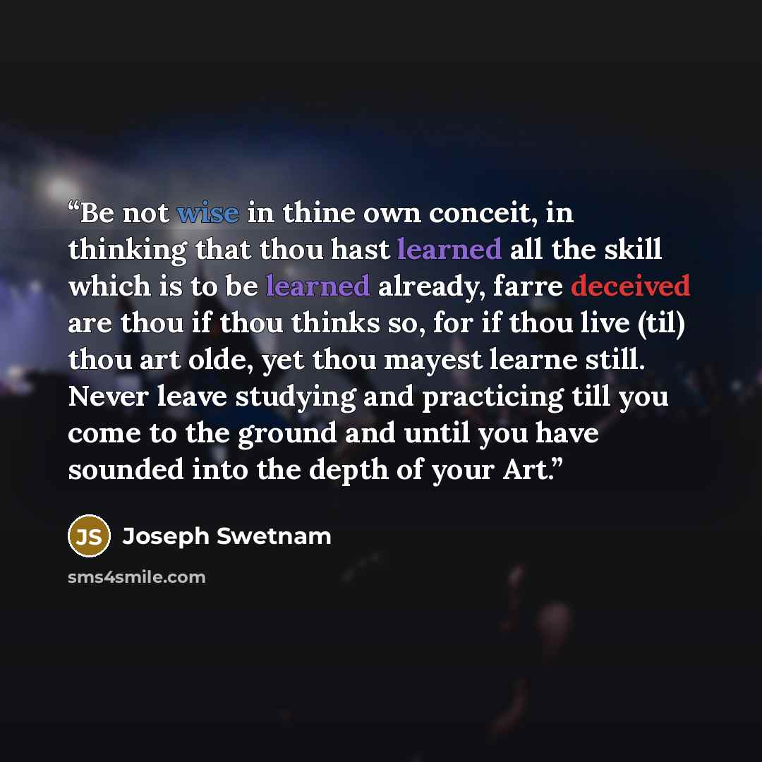 “Be not wise in thine own conceit, in thinking that thou hast learned all the skill which is to be learned already, farre deceived are thou if thou thinks so, for if thou live (til) thou art olde, yet thou mayest learne still. Never leave studying and practicing till you come to the ground and…” quote by Joseph Swetnam