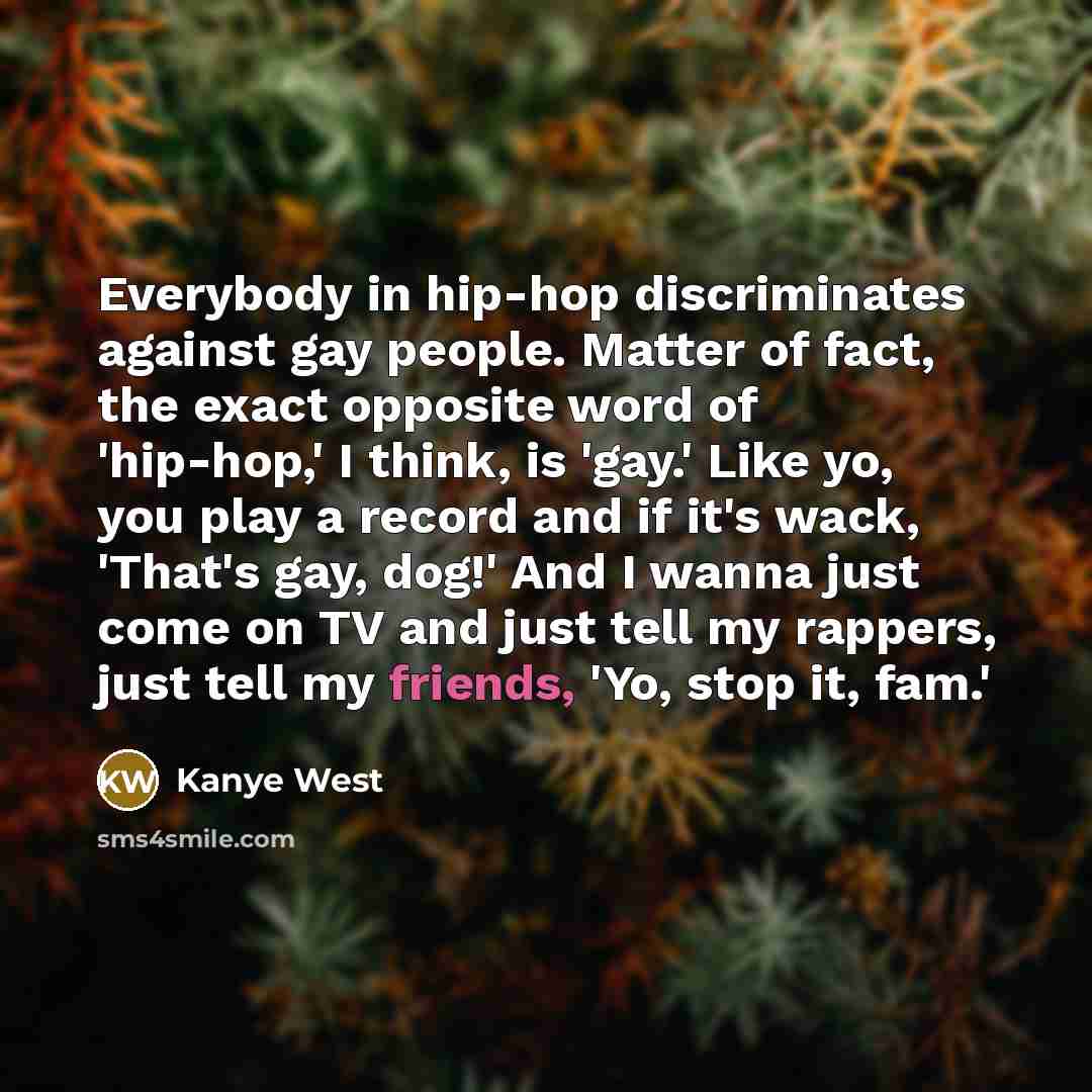 “Everybody in hip-hop discriminates against gay people. Matter of fact, the exact opposite word of 'hip-hop,' I think, is 'gay.' Like yo, you play a record and if it's wack, 'That's gay, dog!' And I wanna just come on TV and just tell my rappers, just tell my friends, 'Yo, stop it, fam.'” quote by Kanye West
