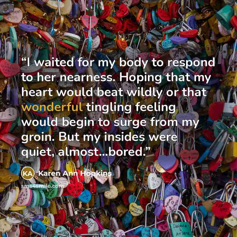 “I waited for my body to respond to her nearness. Hoping that my heart would beat wildly or that wonderful tingling feeling would begin to surge from my groin. But my insides were quiet, almost…bored.” quote by Karen Ann Hopkins