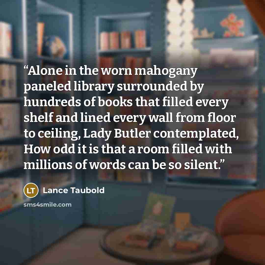 “Alone in the worn mahogany paneled library surrounded by hundreds of books that filled every shelf and lined every wall from floor to ceiling, Lady Butler contemplated, How odd it is that a room filled with millions of words can be so silent.” quote by Lance Taubold