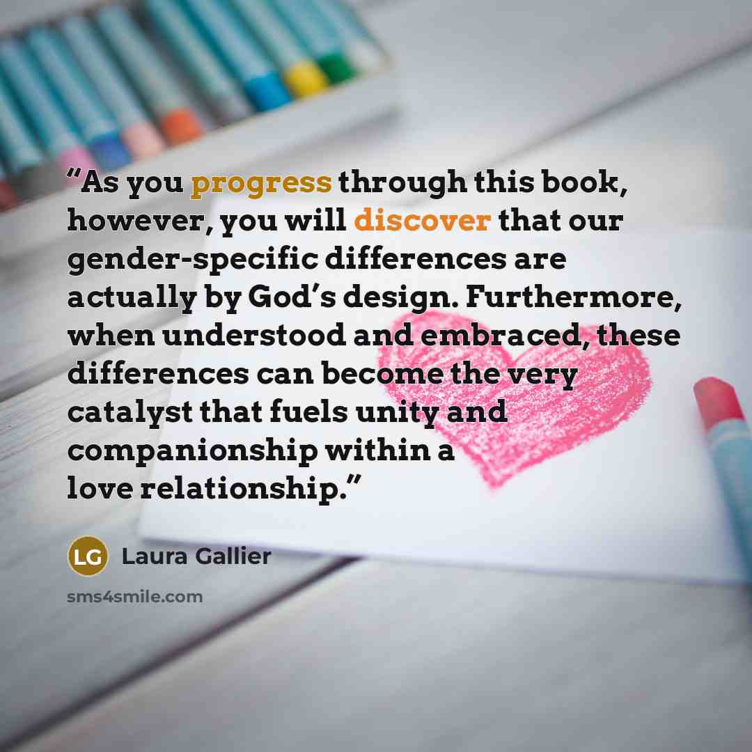“As you progress through this book, however, you will discover that our gender-specific differences are actually by God’s design. Furthermore, when understood and embraced, these differences can become the very catalyst that fuels unity and companionship within a love relationship.” quote by Laura Gallier