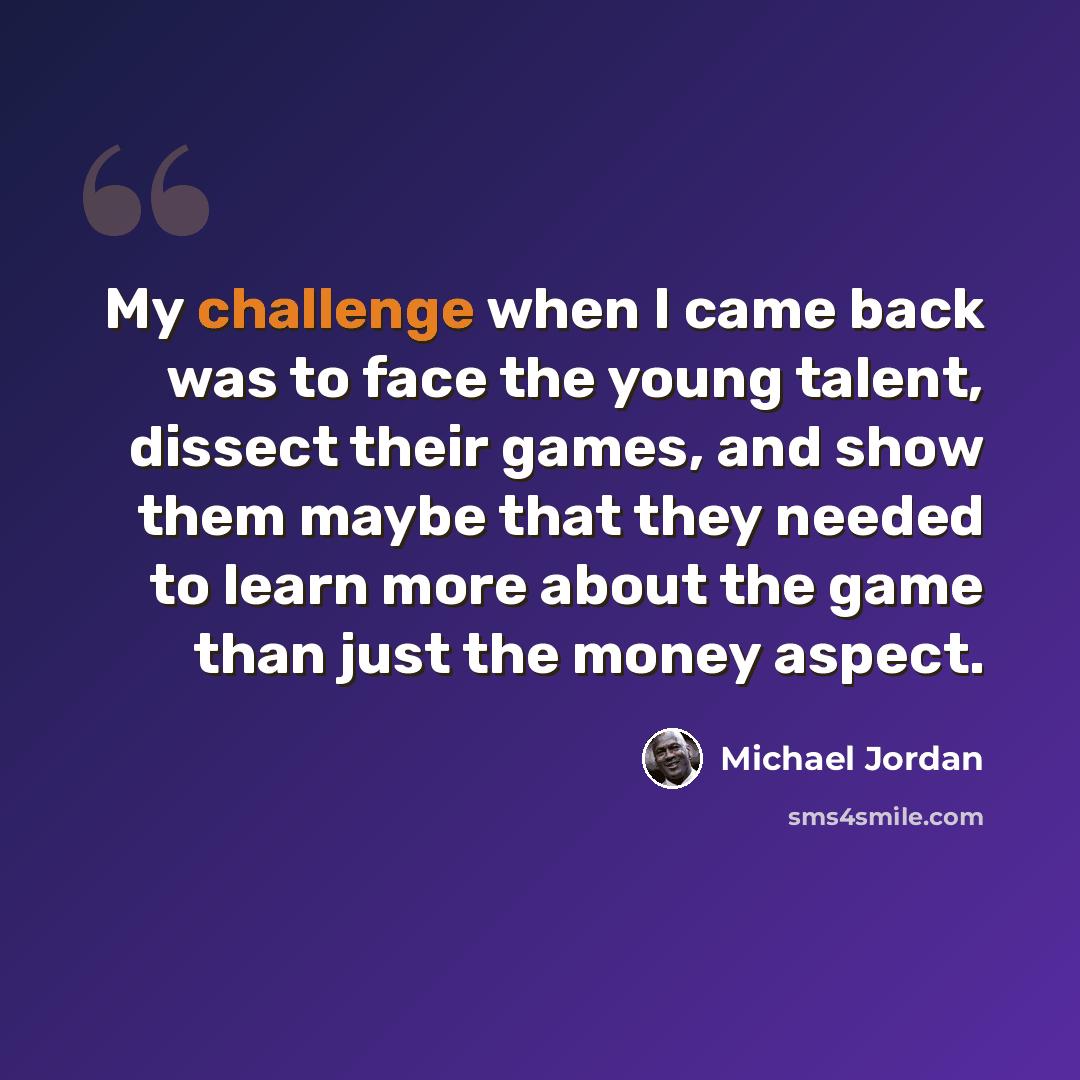“My challenge when I came back was to face the young talent, dissect their games, and show them maybe that they needed to learn more about the game than just the money aspect.” quote by Michael Jordan