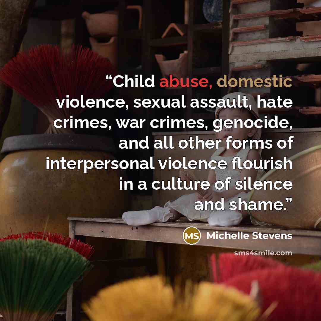 “Child abuse, domestic violence, sexual assault, hate crimes, war crimes, genocide, and all other forms of interpersonal violence flourish in a culture of silence and shame.” quote by Michelle Stevens
