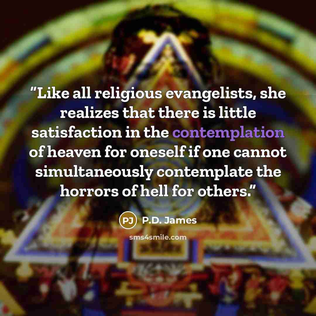 “Like all religious evangelists, she realizes that there is little satisfaction in the contemplation of heaven for oneself if one cannot simultaneously contemplate the horrors of hell for others.” quote by P.D. James