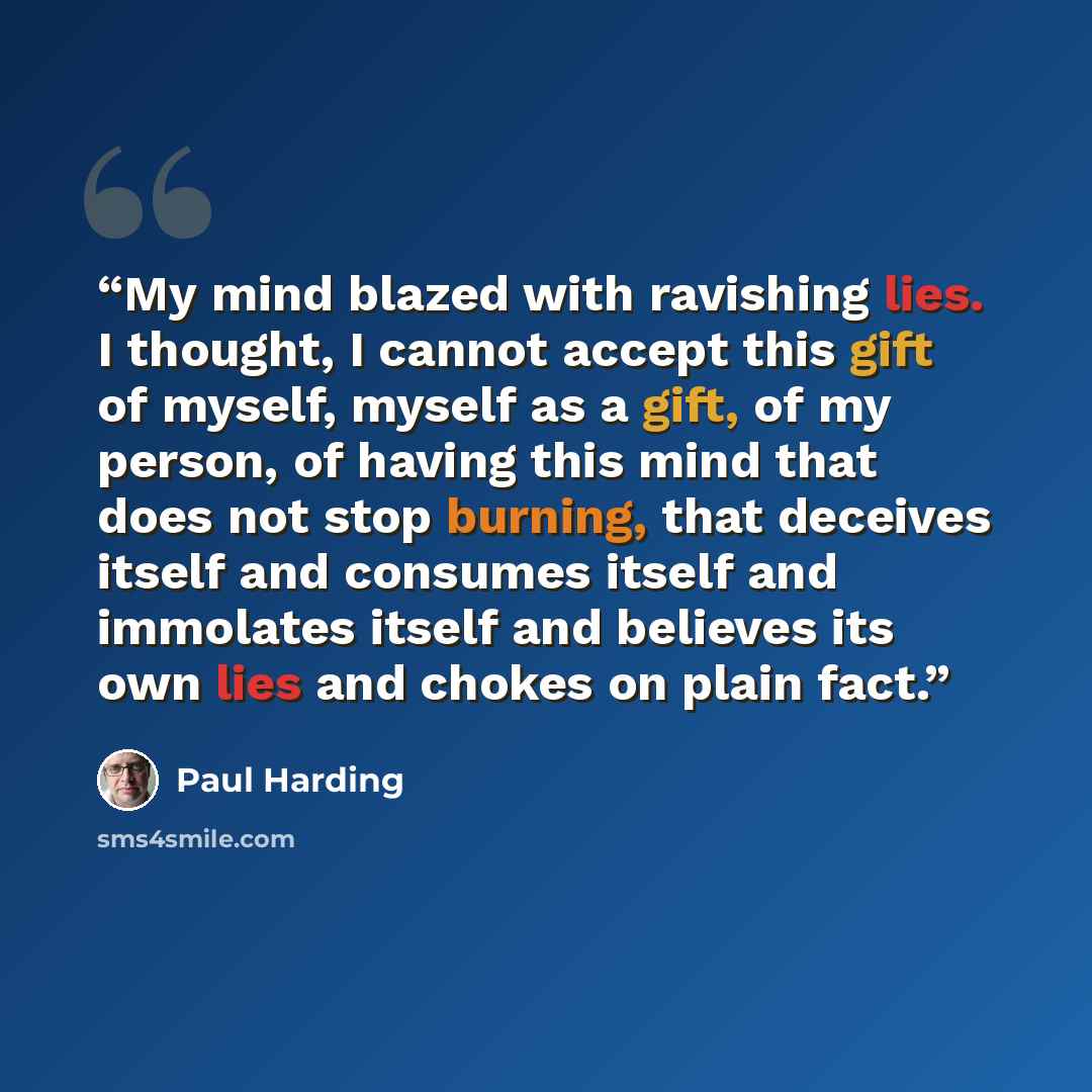 “My mind blazed with ravishing lies. I thought, I cannot accept this gift of myself, myself as a gift, of my person, of having this mind that does not stop burning, that deceives itself and consumes itself and immolates itself and believes its own lies and chokes on plain fact.” quote by Paul Harding