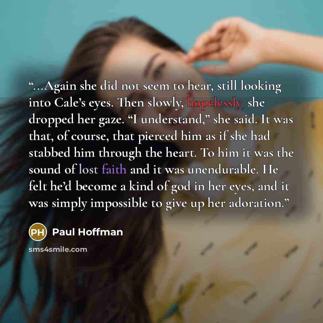 “...Again she did not seem to hear, still looking into Cale’s eyes. Then slowly, hopelessly, she dropped her gaze. “I understand,” she said. It was that, of course, that pierced him as if she had stabbed him through the heart. To him it was the sound of lost faith and it was unendurable. He felt…” quote by Paul Hoffman