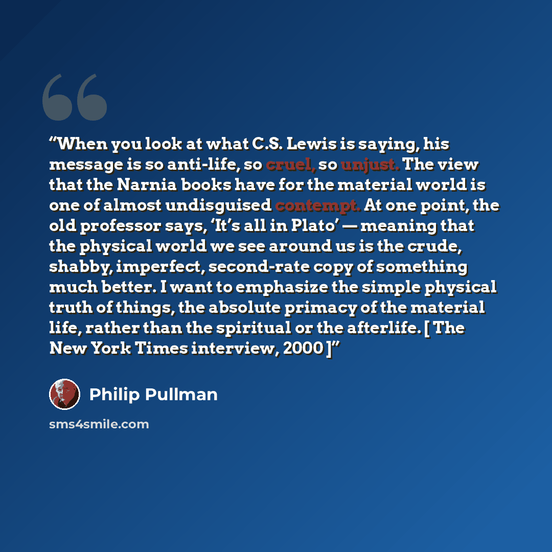 “When you look at what C.S. Lewis is saying, his message is so anti-life, so cruel, so unjust. The view that the Narnia books have for the material world is one of almost undisguised contempt. At one point, the old professor says, ‘It’s all in Plato’ — meaning that the physical world we see around…” quote by Philip Pullman