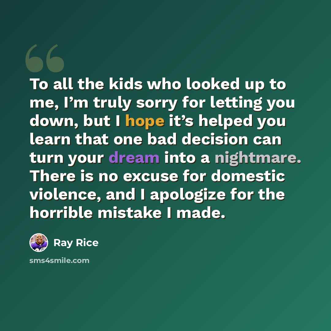 “To all the kids who looked up to me, I’m truly sorry for letting you down, but I hope it’s helped you learn that one bad decision can turn your dream into a nightmare. There is no excuse for domestic violence, and I apologize for the horrible mistake I made.” quote by Ray Rice