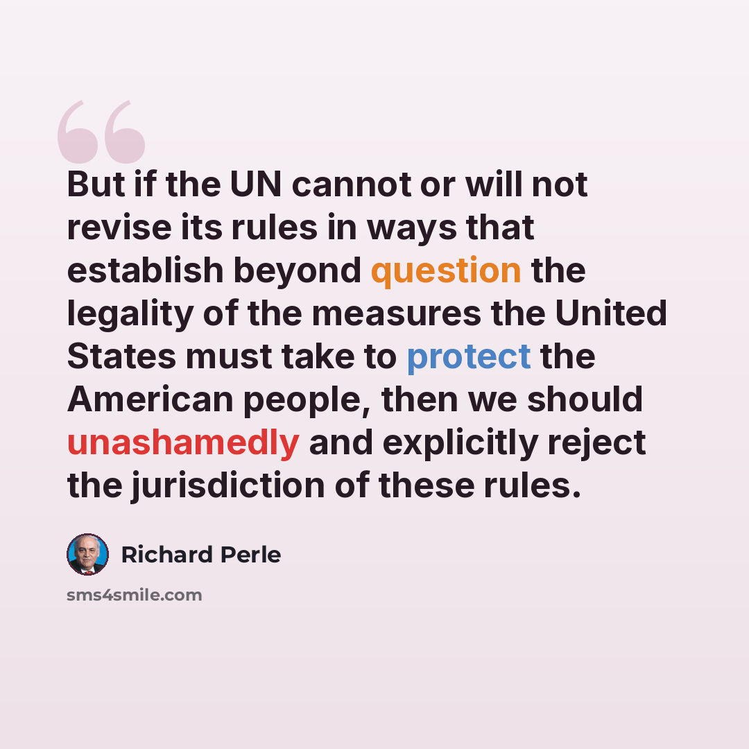 “But if the UN cannot or will not revise its rules in ways that establish beyond question the legality of the measures the United States must take to protect the American people, then we should unashamedly and explicitly reject the jurisdiction of these rules.” quote by Richard Perle