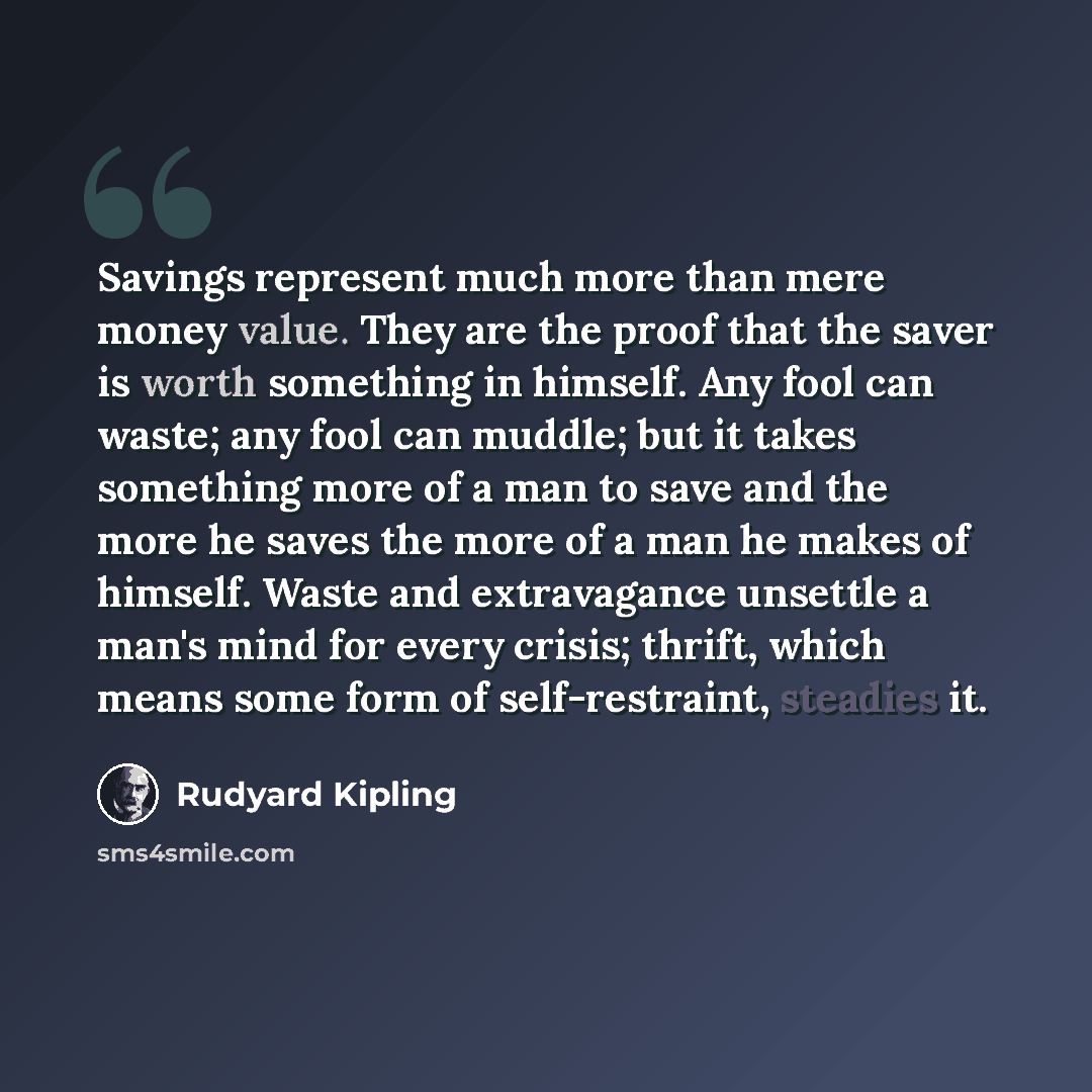 “Savings represent much more than mere money value. They are the proof that the saver is worth something in himself. Any fool can waste; any fool can muddle; but it takes something more of a man to save and the more he saves the more of a man he makes of himself. Waste and extravagance unsettle a…” quote by Rudyard Kipling