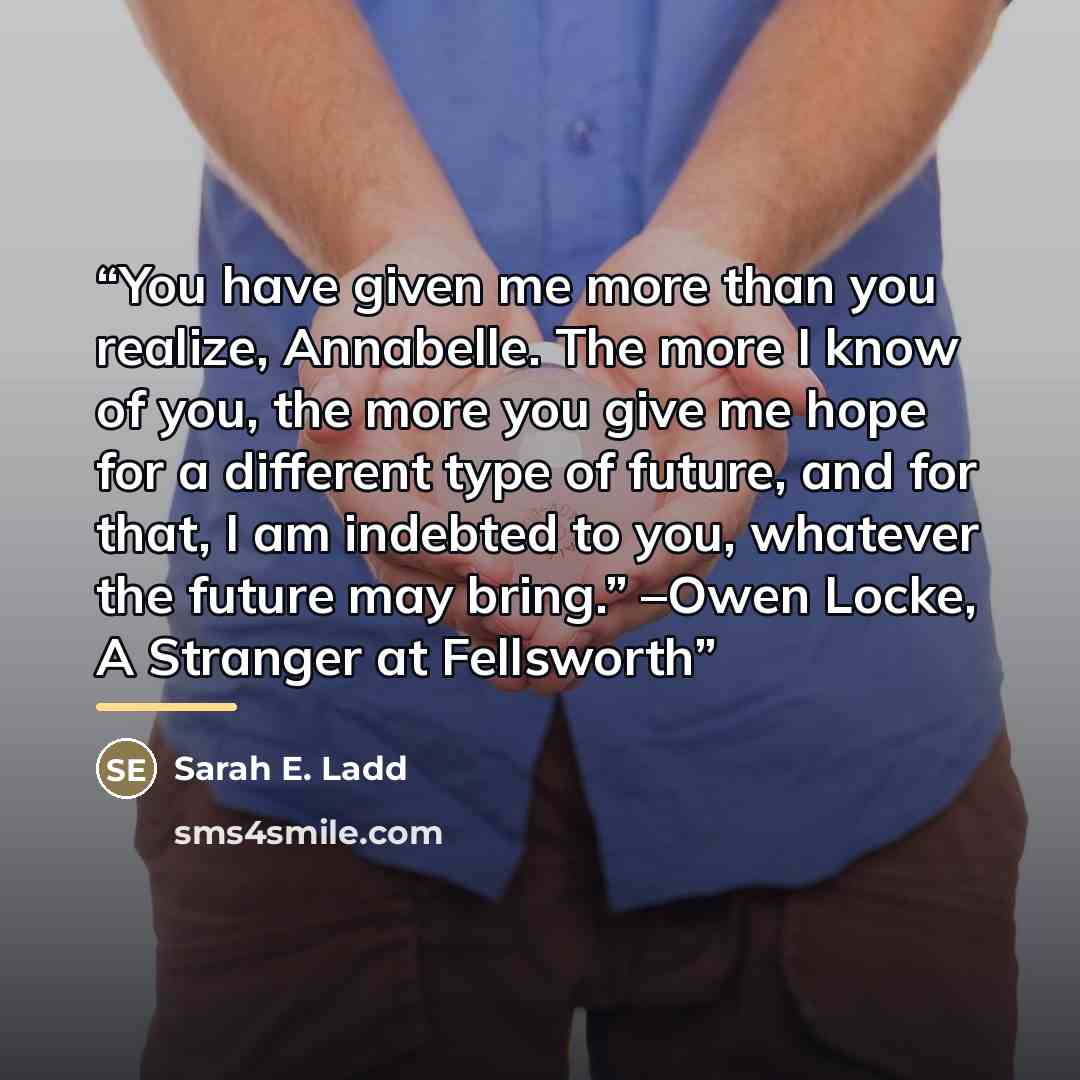 “You have given me more than you realize, Annabelle. The more I know of you, the more you give me hope for a different type of future, and for that, I am indebted to you, whatever the future may bring.” –Owen Locke, A Stranger at Fellsworth” quote by Sarah E. Ladd