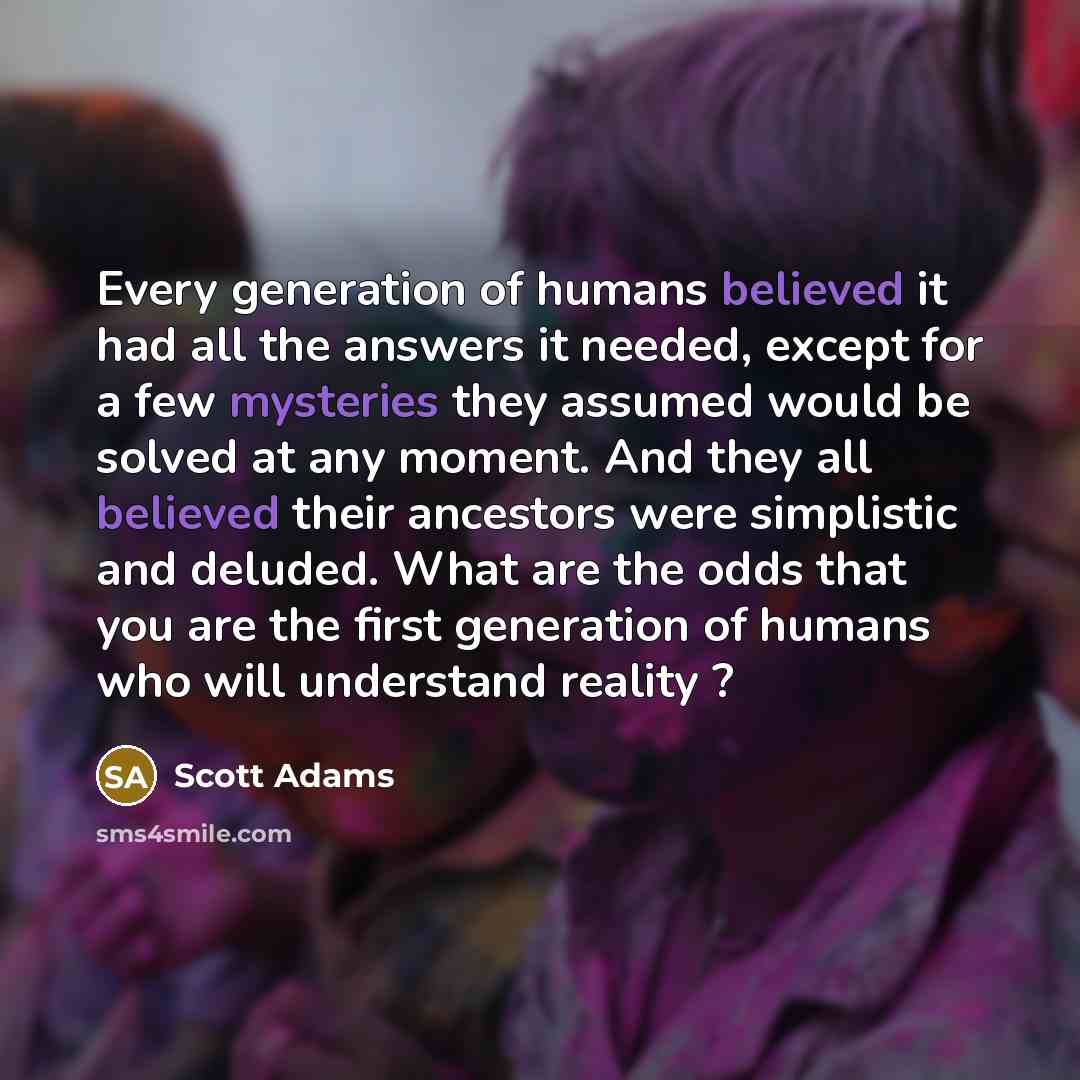“Every generation of humans believed it had all the answers it needed, except for a few mysteries they assumed would be solved at any moment. And they all believed their ancestors were simplistic and deluded. What are the odds that you are the first generation of humans who will understand reality ?” quote by Scott Adams