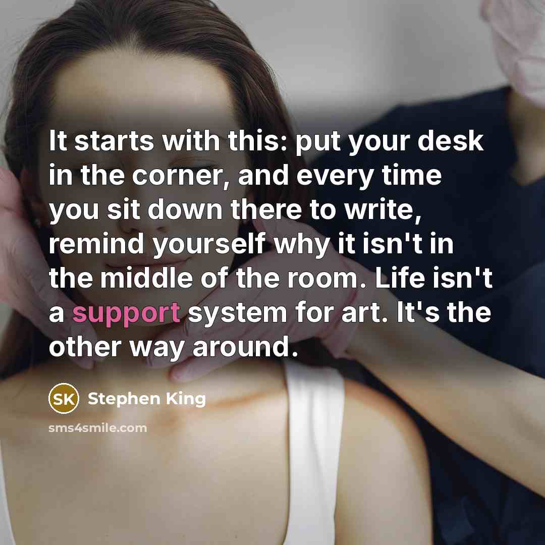 “It starts with this: put your desk in the corner, and every time you sit down there to write, remind yourself why it isn't in the middle of the room. Life isn't a support system for art. It's the other way around.” quote by Stephen King