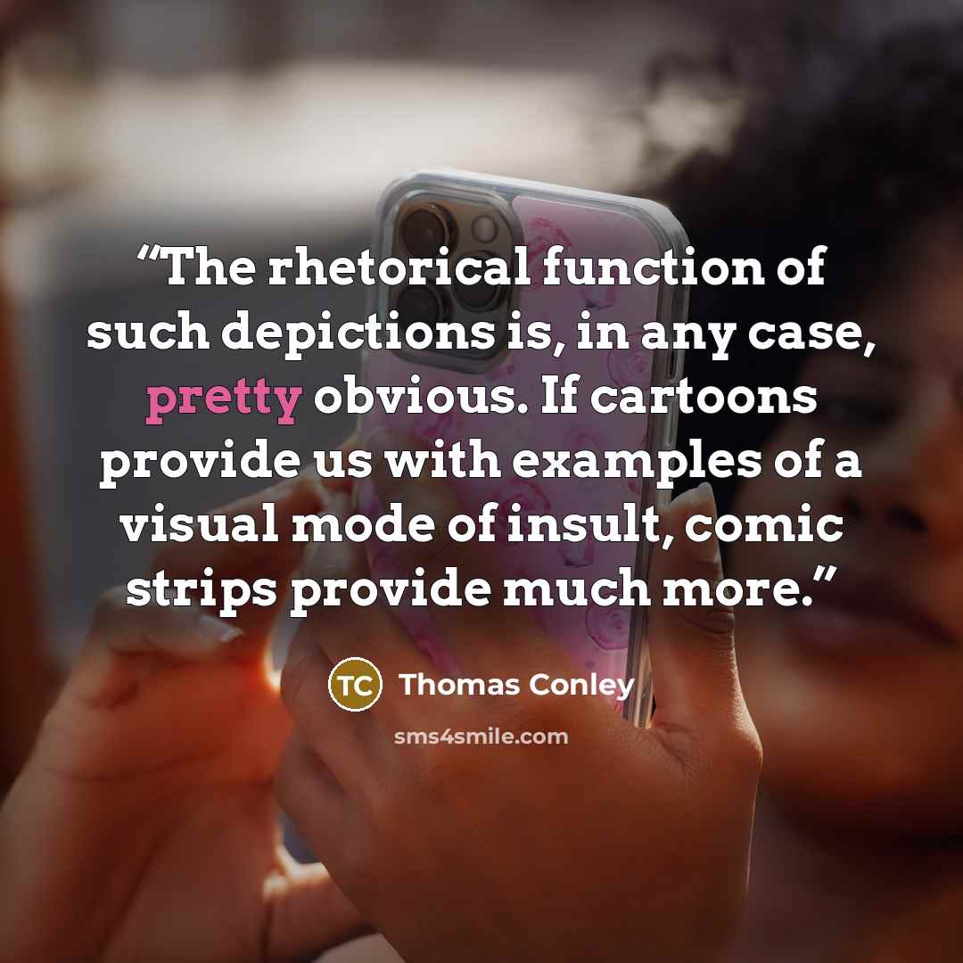 “The rhetorical function of such depictions is, in any case, pretty obvious. If cartoons provide us with examples of a visual mode of insult, comic strips provide much more.” quote by Thomas Conley
