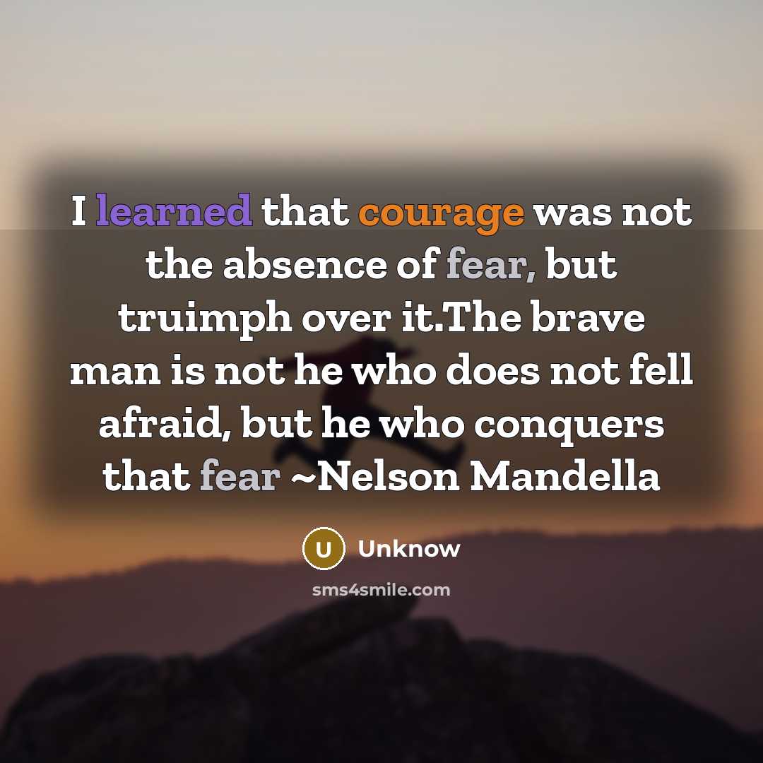 “I learned that courage was not the absence of fear, but truimph over it.The brave man is not he who does not fell afraid, but he who conquers that fear ~Nelson Mandella” quote by Unknow