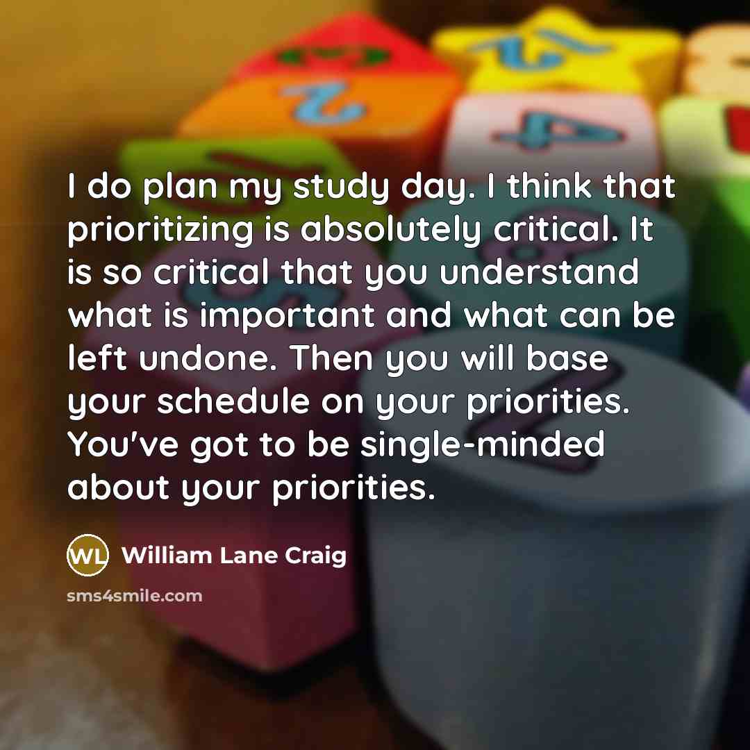 “I do plan my study day. I think that prioritizing is absolutely critical. It is so critical that you understand what is important and what can be left undone. Then you will base your schedule on your priorities. You've got to be single-minded about your priorities.” quote by William Lane Craig