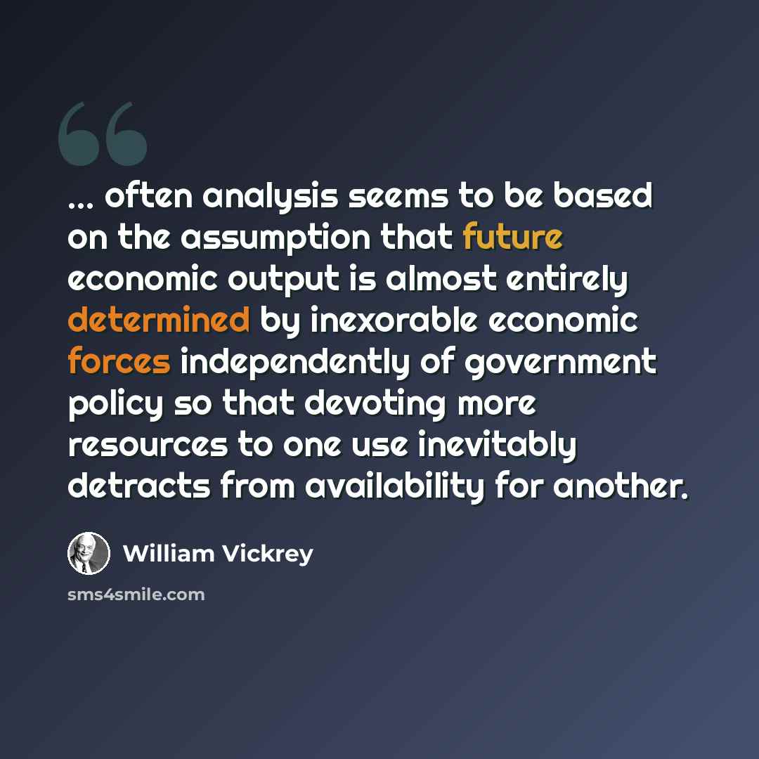 “... often analysis seems to be based on the assumption that future economic output is almost entirely determined by inexorable economic forces independently of government policy so that devoting more resources to one use inevitably detracts from availability for another.” quote by William Vickrey