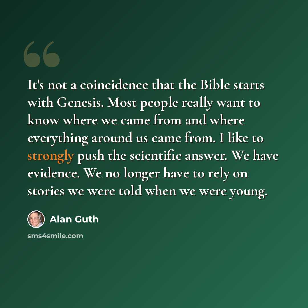 “It's not a coincidence that the Bible starts with Genesis. Most people really want to know where we came from and where everything around us came from. I like to strongly push the scientific answer. We have evidence. We no longer have to rely on stories we were told when we were young.” quote by Alan Guth