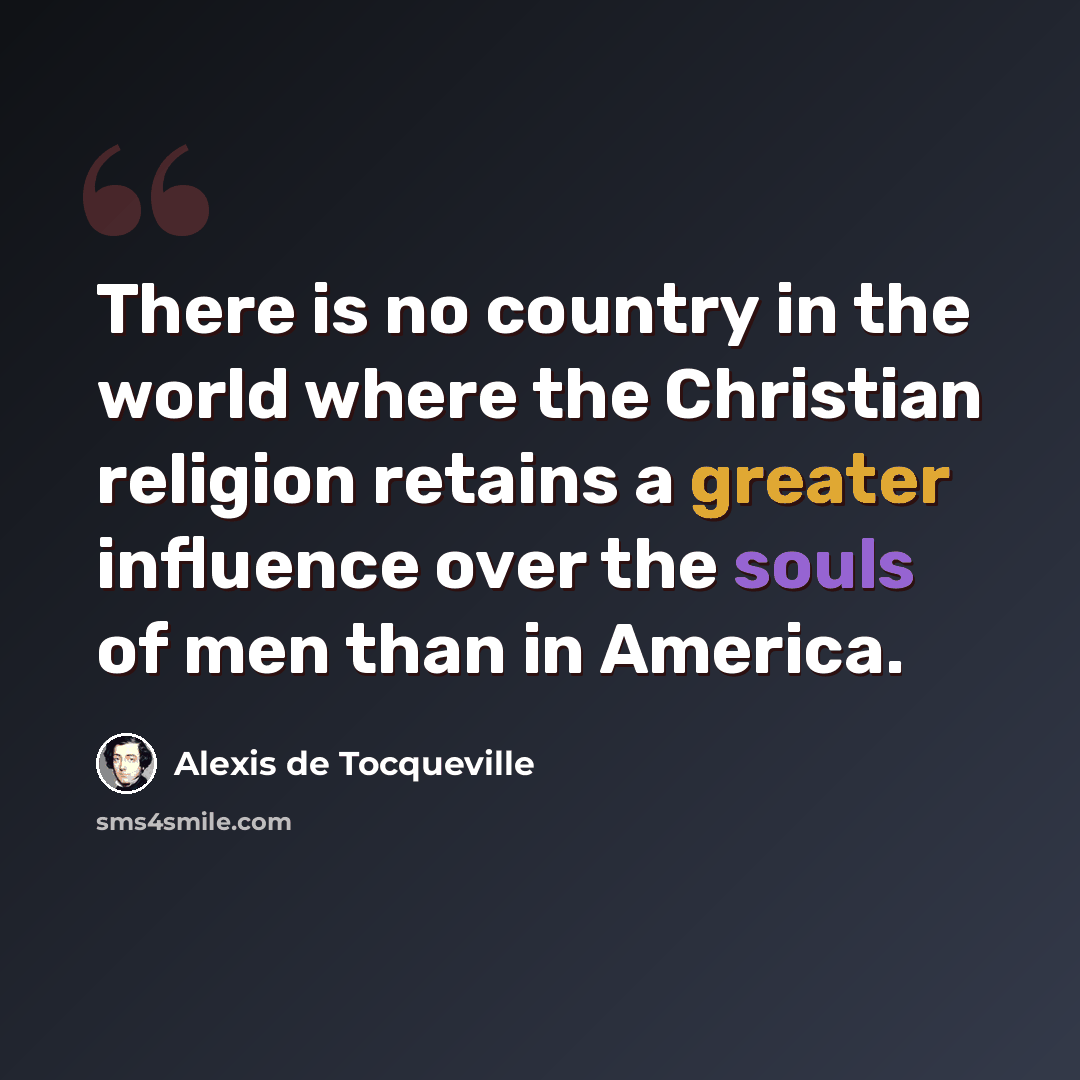 “There is no country in the world where the Christian religion retains a greater influence over the souls of men than in America.” quote by Alexis de Tocqueville