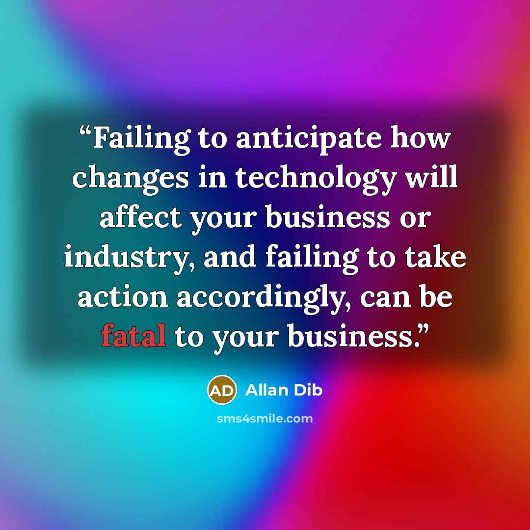 “Failing to anticipate how changes in technology will affect your business or industry, and failing to take action accordingly, can be fatal to your business.” quote by Allan Dib