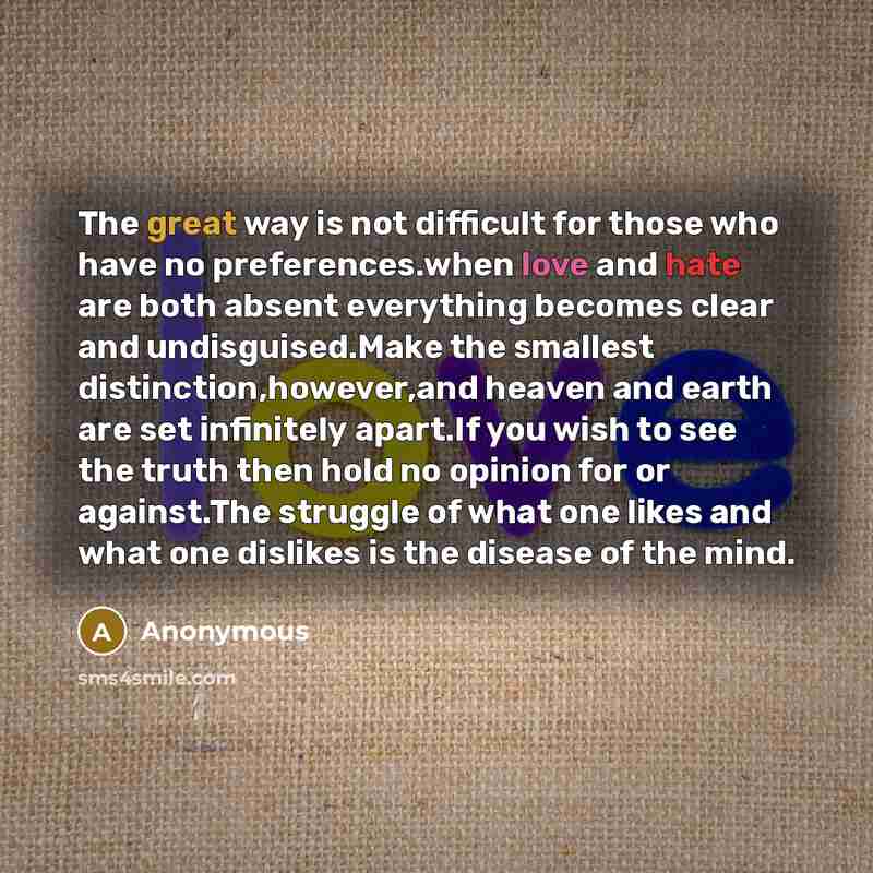 “The great way is not difficult for those who have no preferences.when love and hate are both absent everything becomes clear and undisguised.Make the smallest distinction,however,and heaven and earth are set infinitely apart.If you wish to see the truth then hold no opinion for or against.The…” quote by Anonymous
