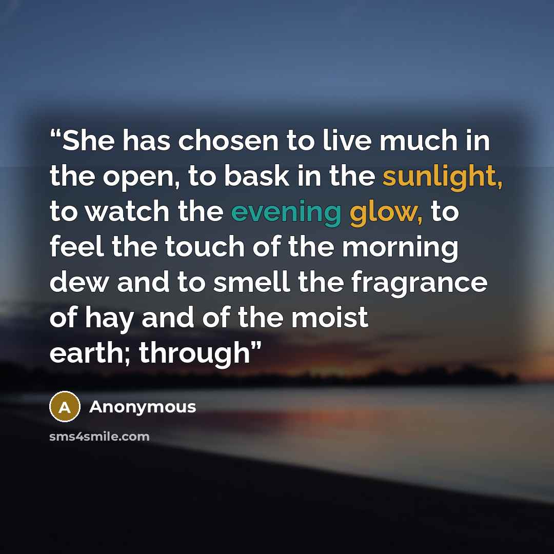 “She has chosen to live much in the open, to bask in the sunlight, to watch the evening glow, to feel the touch of the morning dew and to smell the fragrance of hay and of the moist earth; through” quote by Anonymous