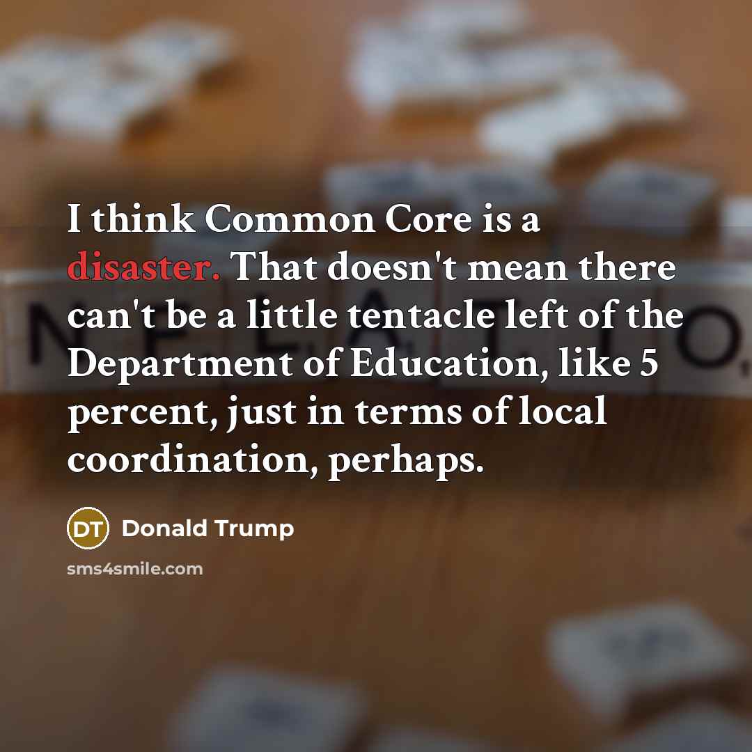 “I think Common Core is a disaster. That doesn't mean there can't be a little tentacle left of the Department of Education, like 5 percent, just in terms of local coordination, perhaps.” quote by Donald Trump