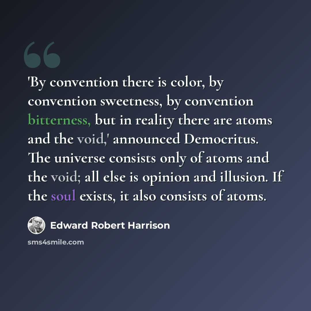 “'By convention there is color, by convention sweetness, by convention bitterness, but in reality there are atoms and the void,' announced Democritus. The universe consists only of atoms and the void; all else is opinion and illusion. If the soul exists, it also consists of atoms.” quote by Edward Robert Harrison