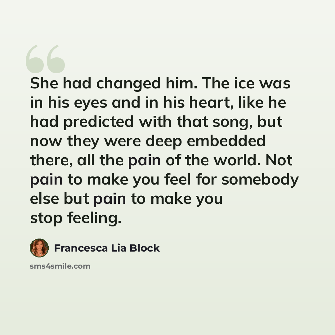 “She had changed him. The ice was in his eyes and in his heart, like he had predicted with that song, but now they were deep embedded there, all the pain of the world. Not pain to make you feel for somebody else but pain to make you stop feeling.” quote by Francesca Lia Block