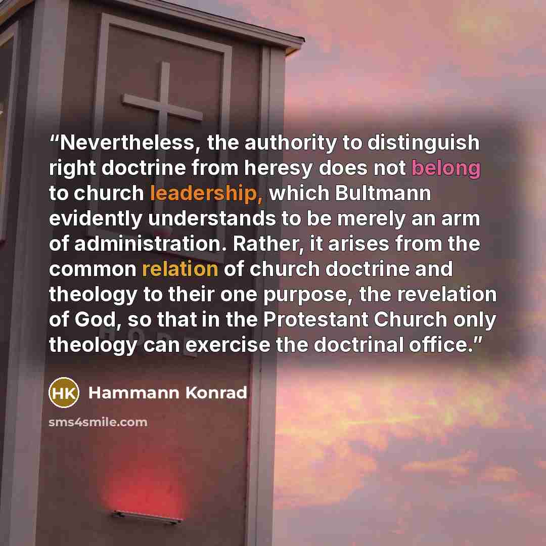 “Nevertheless, the authority to distinguish right doctrine from heresy does not belong to church leadership, which Bultmann evidently understands to be merely an arm of administration. Rather, it arises from the common relation of church doctrine and theology to their one purpose, the revelation of…” quote by Hammann Konrad