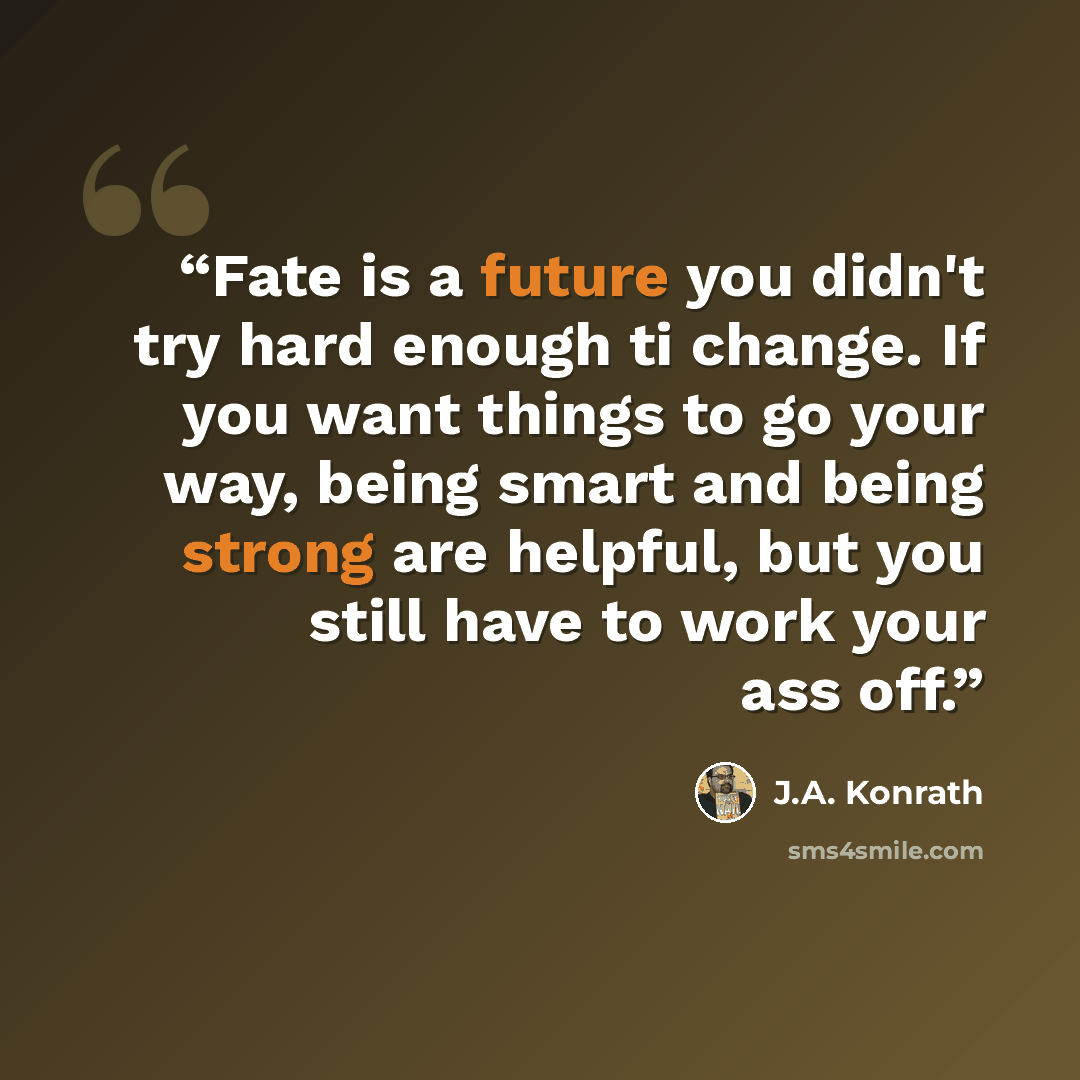 “Fate is a future you didn't try hard enough ti change. If you want things to go your way, being smart and being strong are helpful, but you still have to work your ass off.” quote by J.A. Konrath