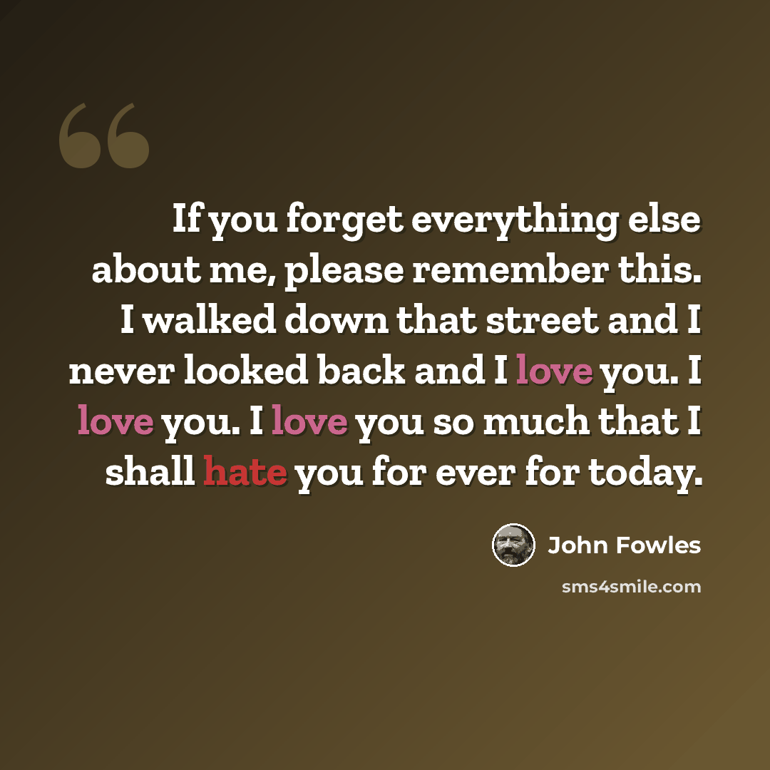 “If you forget everything else about me, please remember this. I walked down that street and I never looked back and I love you. I love you. I love you so much that I shall hate you for ever for today.” quote by John Fowles