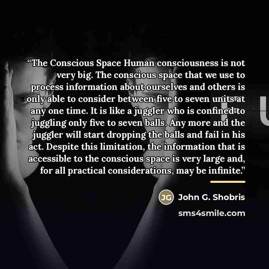 “The Conscious Space Human consciousness is not very big. The conscious space that we use to process information about ourselves and others is only able to consider between five to seven units at any one time. It is like a juggler who is confined to juggling only five to seven balls. Any more and…” quote by John G. Shobris