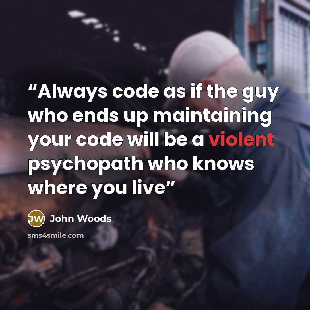 “Always code as if the guy who ends up maintaining your code will be a violent psychopath who knows where you live” quote by John Woods