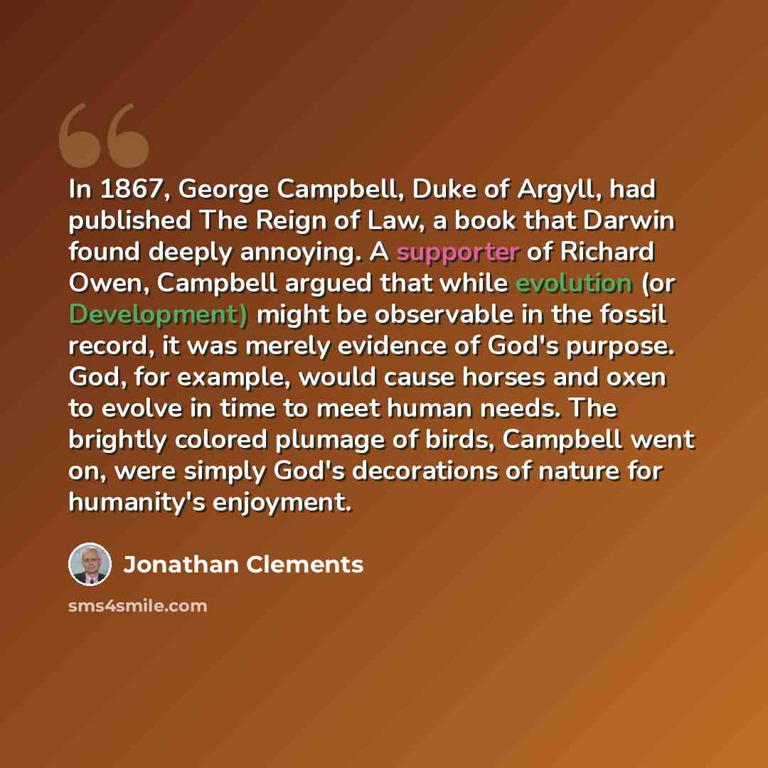 “In 1867, George Campbell, Duke of Argyll, had published The Reign of Law, a book that Darwin found deeply annoying. A supporter of Richard Owen, Campbell argued that while evolution (or Development) might be observable in the fossil record, it was merely evidence of God's purpose. God, for…” quote by Jonathan Clements
