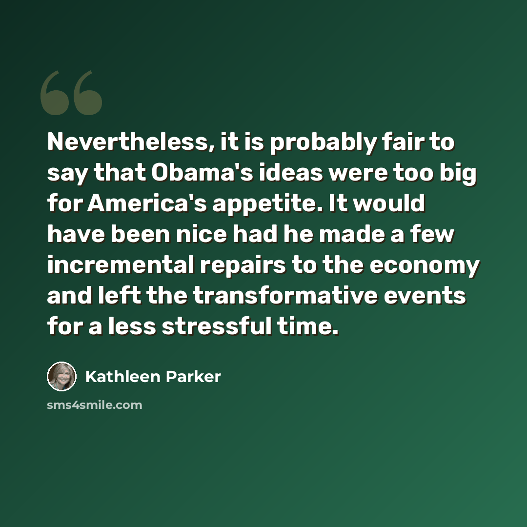 “Nevertheless, it is probably fair to say that Obama's ideas were too big for America's appetite. It would have been nice had he made a few incremental repairs to the economy and left the transformative events for a less stressful time.” quote by Kathleen Parker