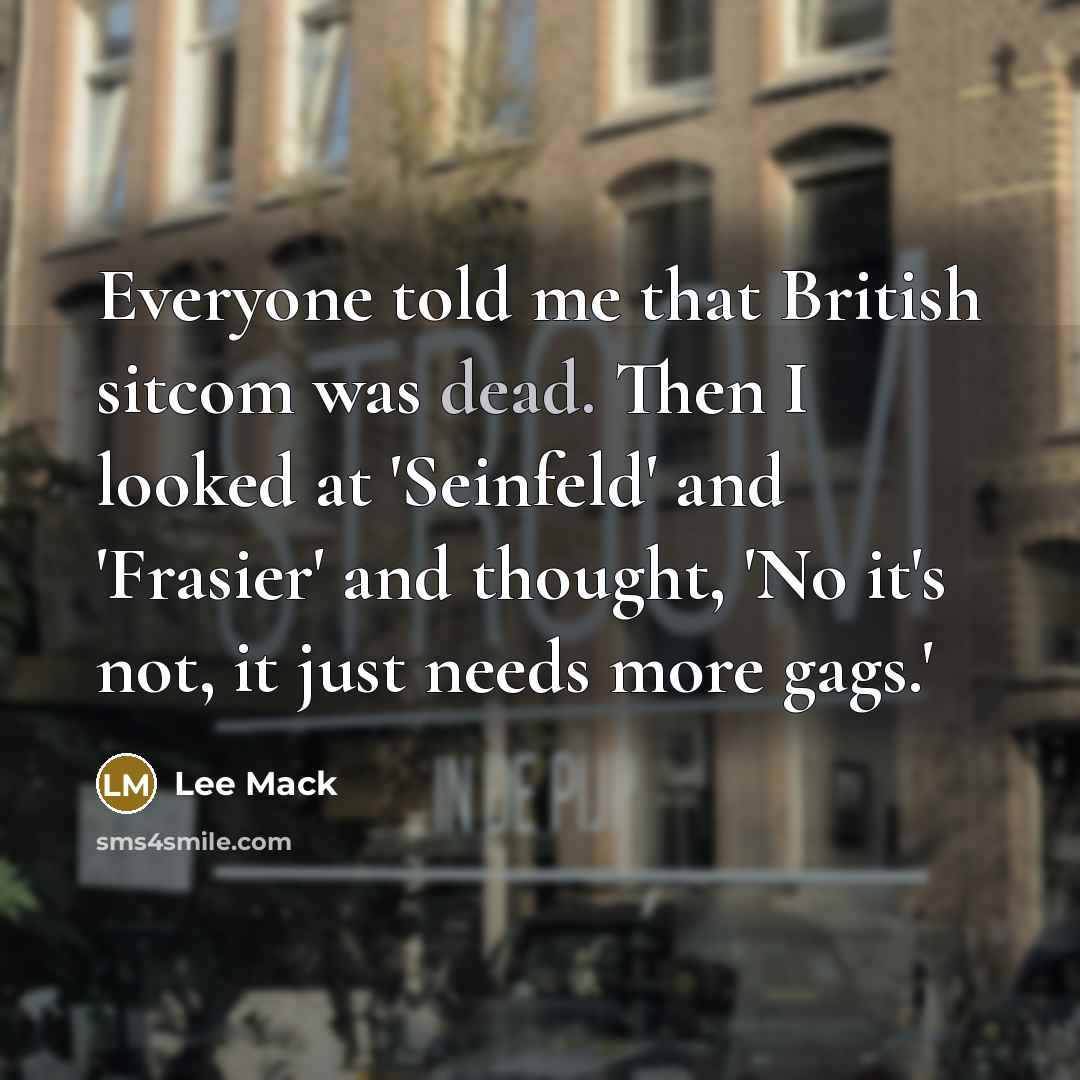 “Everyone told me that British sitcom was dead. Then I looked at 'Seinfeld' and 'Frasier' and thought, 'No it's not, it just needs more gags.'” quote by Lee Mack