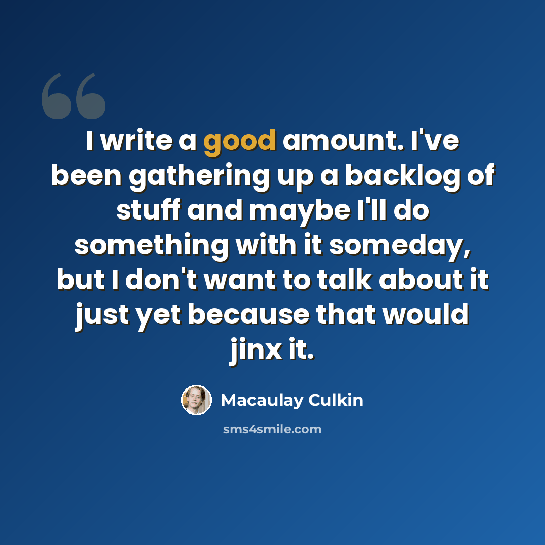 “I write a good amount. I've been gathering up a backlog of stuff and maybe I'll do something with it someday, but I don't want to talk about it just yet because that would jinx it.” quote by Macaulay Culkin