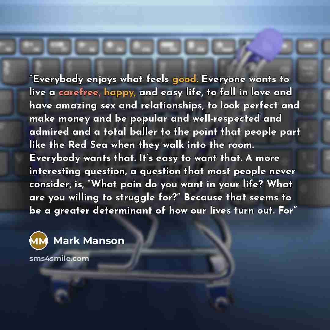 “Everybody enjoys what feels good. Everyone wants to live a carefree, happy, and easy life, to fall in love and have amazing sex and relationships, to look perfect and make money and be popular and well-respected and admired and a total baller to the point that people part like the Red Sea when…” quote by Mark Manson