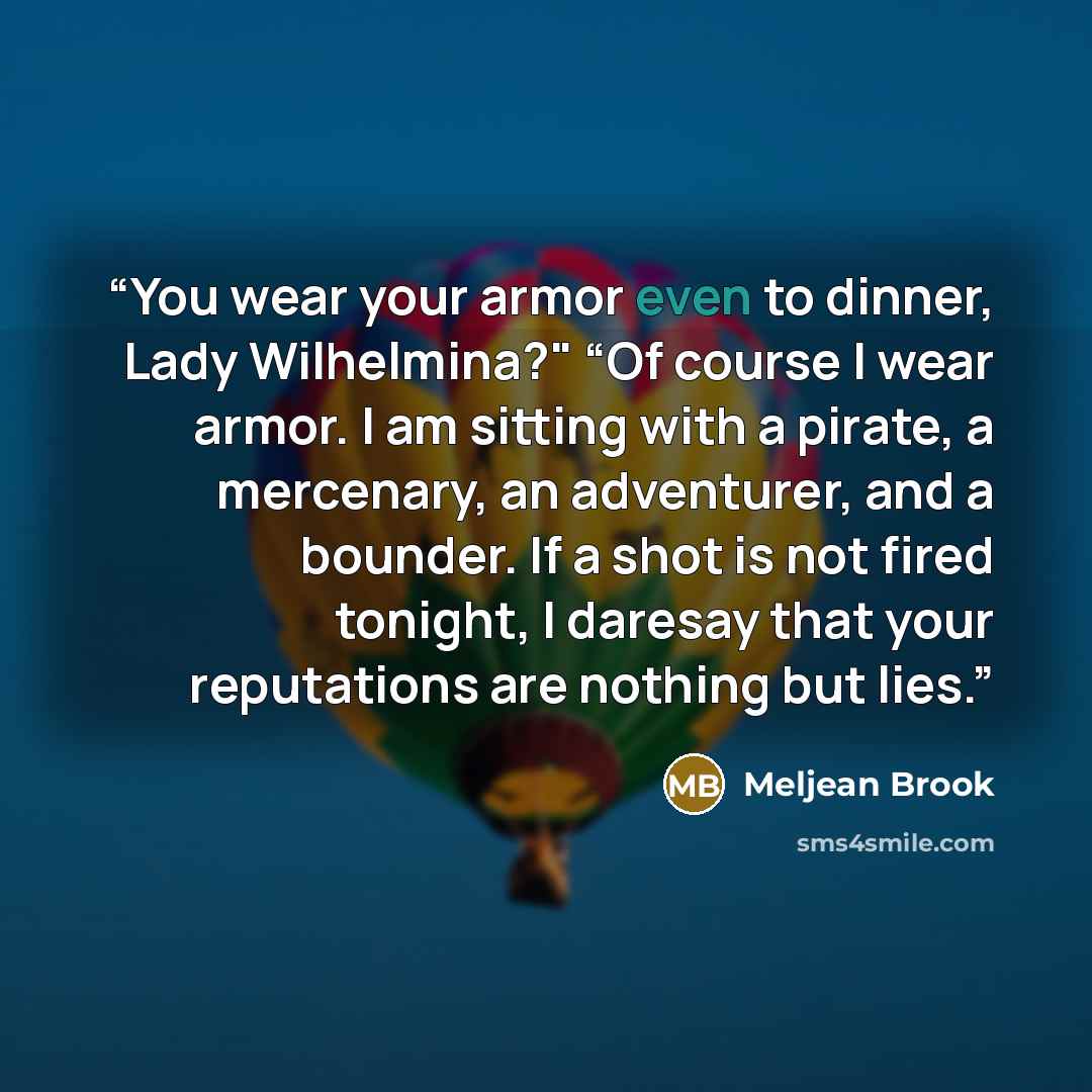 “You wear your armor even to dinner, Lady Wilhelmina?" “Of course I wear armor. I am sitting with a pirate, a mercenary, an adventurer, and a bounder. If a shot is not fired tonight, I daresay that your reputations are nothing but lies.” quote by Meljean Brook