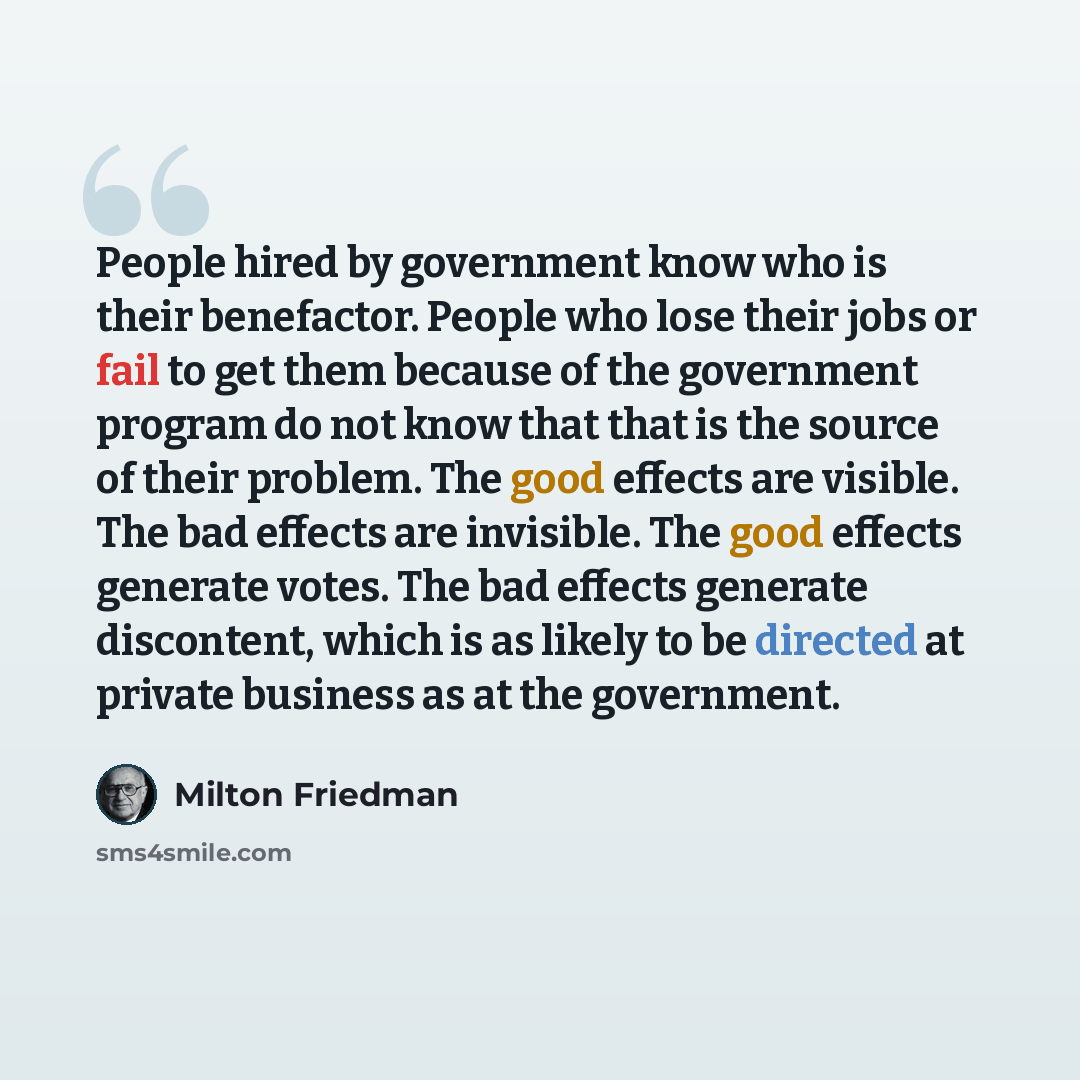 “People hired by government know who is their benefactor. People who lose their jobs or fail to get them because of the government program do not know that that is the source of their problem. The good effects are visible. The bad effects are invisible. The good effects generate votes. The bad…” quote by Milton Friedman