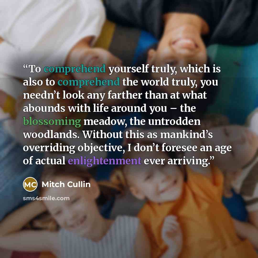 “To comprehend yourself truly, which is also to comprehend the world truly, you needn’t look any farther than at what abounds with life around you – the blossoming meadow, the untrodden woodlands. Without this as mankind’s overriding objective, I don’t foresee an age of actual enlightenment ever…” quote by Mitch Cullin