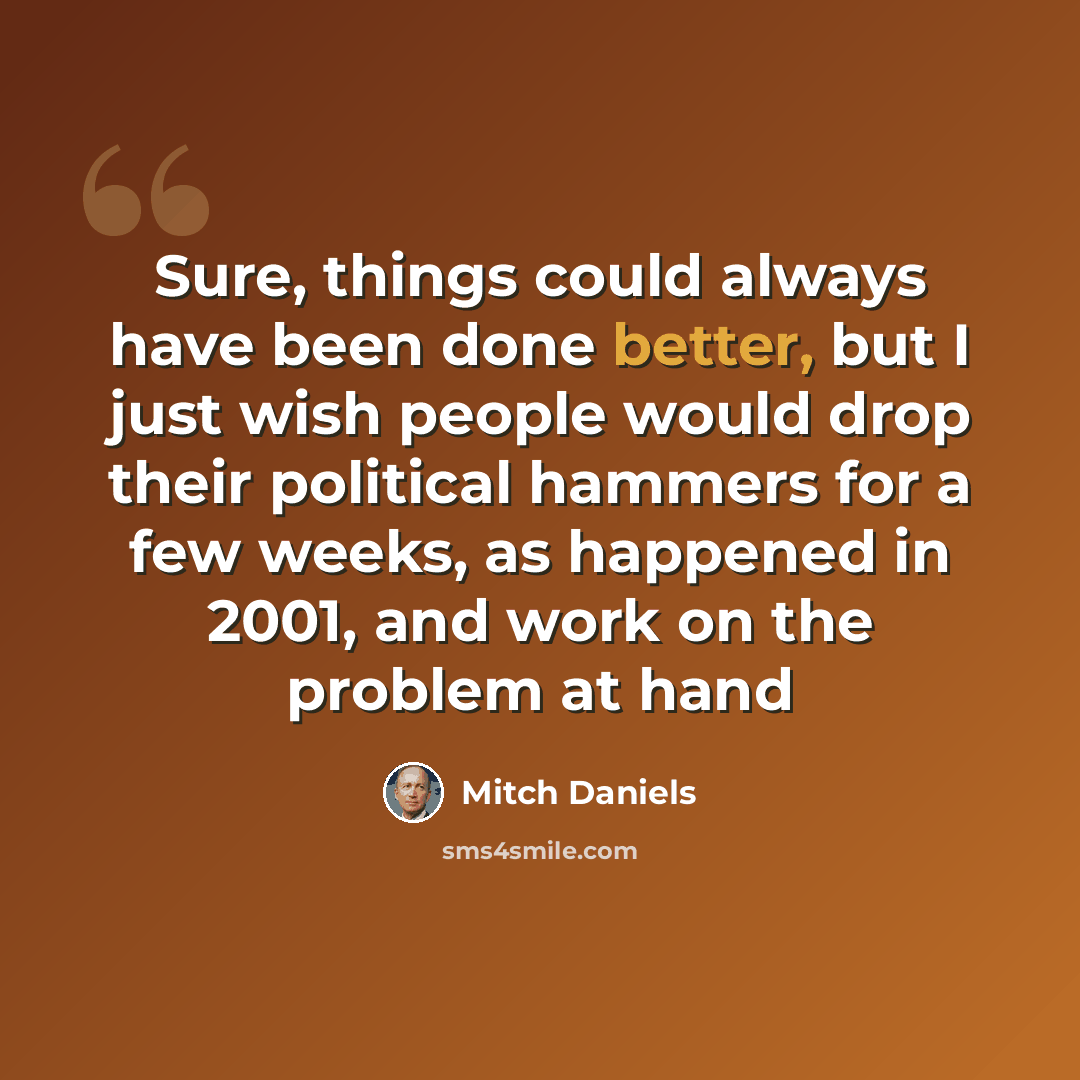 “Sure, things could always have been done better, but I just wish people would drop their political hammers for a few weeks, as happened in 2001, and work on the problem at hand” quote by Mitch Daniels